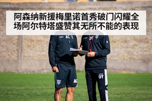 阿森纳新援梅里诺首秀破门闪耀全场阿尔特塔盛赞其无所不能的表现