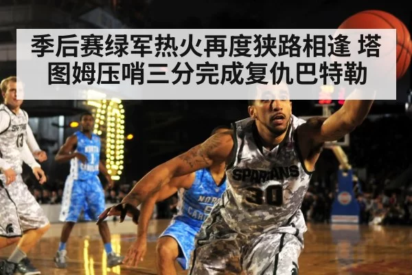 季后赛绿军热火再度狭路相逢 塔图姆压哨三分完成复仇巴特勒