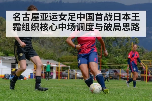 名古屋亚运女足中国首战日本王霜组织核心中场调度与破局思路